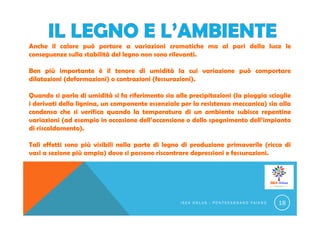 Anche il calore può portare a variazioni cromatiche ma al pari della luce le
conseguenze sulla stabilità del legno non sono rilevanti.
Ben più importante è il tenore di umidità la cui variazione può comportare
dilatazioni (deformazioni) o contrazioni (fessurazioni).
Quando si parla di umidità si fa riferimento sia alle precipitazioni (la pioggia scioglie
i derivati della lignina, un componente essenziale per la resistenza meccanica) sia alla
condensa che si verifica quando la temperatura di un ambiente subisce repentine
variazioni (ad esempio in occasione dell’accensione o dello spegnimento dell’impianto
di riscaldamento).
Tali effetti sono più visibili nella parte di legno di produzione primaverile (ricca di
vasi a sezione più ampia) dove si possono riscontrare depressioni e fessurazioni.
I S E A O N L U S - P O N T E C A G N A N O F A I A N O 18
 