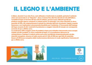 L'albero, durante il suo ciclo d’uso, sarà utilizzato e trasformato in prodotti, pertanto il carbonio
viene così conservato in un “deposito “, dove vi rimane fino alla fine del ciclo di vita dell’albero.
I prodotti di legno al termine del loro ciclo di utilizzo, possono essere utilizzati quindi per
produrre energia oppure scomposti in materie prime. In entrambi i casi viene rilasciata la stessa
quantità di CO2, che originariamente la pianta ha sottratto dall'aria circostante. Legato a questo
fenomeno e con implicazioni estremamente benefiche per l’ambiente, è l’incremento dell’impiego
del legno al posto di altri materiali di produzione a maggior intensità di energia con conseguente
aumento di gas a effetto serra .
La produzione della maggior parte di prodotti in legno può richiedere decisamente meno energia
rispetto ad altri prodotti. Lo stesso materiale di legno, la cui produzione attraverso la
scomposizione e impiego in materie prime può essere considerato proporzionalmente ad alta
intensità energetica, conserva al netto ancora più di 1 kilo di CO2 per ogni kilo di materiale.
Grazie all’efficienza energetica della trasformazione diminuisce in modo significativo l’emissione di
gas a effetto serra.
I S E A O N L U S - P O N T E C A G N A N O F A I A N O 20
 