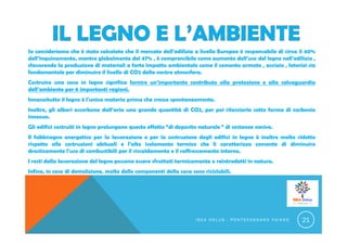 Se consideriamo che è stato calcolato che il mercato dell’edilizia a livello Europeo è responsabile di circa il 40%
dell’inquinamento, mentre globalmente del 47% , è comprensibile come aumento dell’uso del legno nell’edilizia ,
sfavorendo la produzione di materiali a forte impatto ambientale come il cemento armato , acciaio , laterizi sia
fondamentale per diminuire il livello di CO2 della nostra atmosfera.
Costruire una casa in legno significa fornire un’importante contributo alla protezione e alla salvaguardia
dell’ambiente per 6 importanti ragioni.
Innanzitutto il legno è l’unica materia prima che cresce spontaneamente.
Inoltre, gli alberi assorbono dall’aria una grande quantità di CO2, per poi rilasciarla sotto forma di carbonio
innocuo.
Gli edifici costruiti in legno prolungano questo effetto “di deposito naturale “ di sostanze nocive.
Il fabbisogno energetico per la lavorazione e per la costruzione degli edifici in legno è inoltre molto ridotto
rispetto alle costruzioni abituali e l’alto isolamento termico che li caratterizza consente di diminuire
drasticamente l’uso di combustibili per il riscaldamento e il raffrescamento interno.
I resti della lavorazione del legno possono essere sfruttati termicamente o reintrodotti in natura.
Infine, in caso di demolizione, molte delle componenti della casa sono riciclabili.
I S E A O N L U S - P O N T E C A G N A N O F A I A N O 21
 