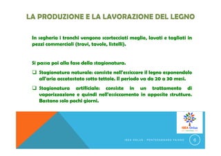 In segheria i tronchi vengono scortecciati meglio, lavati e tagliati in
pezzi commerciali (travi, tavole, listelli).
Si passa poi alla fase della stagionatura.
 Stagionatura naturale: consiste nell'essiccare il legno esponendolo
all'aria accatastato sotto tettoie. Il periodo va da 20 a 30 mesi.
 Stagionatura artificiale: consiste in un trattamento di
vaporizzazione e quindi nell'essiccamento in apposite strutture.
Bastano solo pochi giorni.
I S E A O N L U S - P O N T E C A G N A N O F A I A N O 6
 