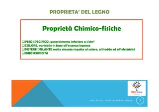 Proprietà Chimico-fisiche
PESO SPECIFICO, generalmente inferiore a 1/dm3
COLORE, variabile in base all’essenza legnosa
POTERE ISOLANTE molto elevato rispetto al calore, al freddo ed all’elettricità
IGROSCOPICITÀ
I S E A O N L U S - P O N T E C A G N A N O F A I A N O 7
 