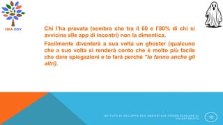 Chi l’ha provata (sembra che tra il 60 e l’80% di chi si
avvicina alle app di incontri) non la dimentica.
Facilmente diventerà a sua volta un ghoster (qualcuno
che a suo volta si renderà conto che è molto più facile
che dare spiegazioni e lo farà perché "lo fanno anche gli
altri).
I S T I T U T O D I S V I L U P P O E C O A M B I E N T A L E O R G A N I Z Z A Z I O N E D I
V O L O N T A R I A T O 10
 