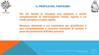 IL PROFILO DEL FANTASMA
Per chi decide di chiudere una relazione o anche
semplicemente di interromperne l'inizio, sparire è un
modo semplice e molto rapido.
Nessuna domanda a cui rispondere per giustificare il
suo comportamento e nessuna necessità di portare il
peso dei sentimenti dell'altra persona.
I S T I T U T O D I S V I L U P P O E C O A M B I E N T A L E O R G A N I Z Z A Z I O N E D I
V O L O N T A R I A T O 12
 