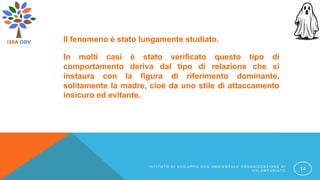 Il fenomeno è stato lungamente studiato.
In molti casi è stato verificato questo tipo di
comportamento deriva dal tipo di relazione che si
instaura con la figura di riferimento dominante,
solitamente la madre, cioè da uno stile di attaccamento
insicuro ed evitante.
I S T I T U T O D I S V I L U P P O E C O A M B I E N T A L E O R G A N I Z Z A Z I O N E D I
V O L O N T A R I A T O 14
 