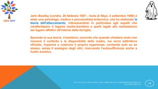John Bowlby (Londra, 26 febbraio 1907 – Isola di Skye, 2 settembre 1990) è
stato uno psicologo, medico e psicoanalista britannico, che ha elaborato la
teoria dell'attaccamento, interessandosi in particolare agli aspetti che
caratterizzano il legame madre-bambino e quelli legati alla realizzazione
dei legami affettivi all'interno della famiglia.
Secondo la sua teoria, il bambino, convinto che quando chiederà aiuto non
riceverà il conforto e la disponibilità della madre, ma verrà addirittura
rifiutato, imparerà a costruire il proprio esperienze. contando solo su se
stesso, senza il sostegno degli altri, ricercando l'autosufficienza anche a
livello emotivo.
I S T I T U T O D I S V I L U P P O E C O A M B I E N T A L E O R G A N I Z Z A Z I O N E D I
V O L O N T A R I A T O 15
 