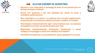 ALCUNI ESEMPI DI GHOSTING
 Ignorare o non rispondere ai messaggi di testo di una persona per un
periodo di tempo indefinito
 Uscire con qualcuno e poi non parlargli più, anche se provi a
contattare quella persona
 Non rispondere a un amico o a qualcuno con cui parli regolarmente,
anche quando ti contatta più volte per provare a metterti in contatto
 Interrompere improvvisamente ogni comunicazione con una persona
nonostante sia uscito con quella persona per mesi
 Rispondere intenzionalmente lentamente, brevemente o senza
impegno ai messaggi in modo che smettano di contattarti
 Incontrare una persona e non presentarsi, senza spiegazioni né scuse
I S T I T U T O D I S V I L U P P O E C O A M B I E N T A L E O R G A N I Z Z A Z I O N E D I
V O L O N T A R I A T O 17
 