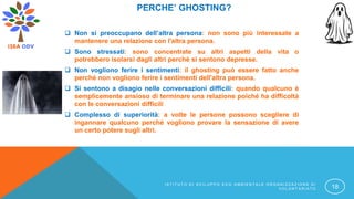 PERCHE’ GHOSTING?
 Non si preoccupano dell’altra persona: non sono più interessate a
mantenere una relazione con l'altra persona.
 Sono stressati: sono concentrate su altri aspetti della vita o
potrebbero isolarsi dagli altri perché si sentono depresse.
 Non vogliono ferire i sentimenti: il ghosting può essere fatto anche
perché non vogliono ferire i sentimenti dell'altra persona.
 Si sentono a disagio nelle conversazioni difficili: quando qualcuno è
semplicemente ansioso di terminare una relazione poiché ha difficoltà
con le conversazioni difficili
 Complesso di superiorità: a volte le persone possono scegliere di
ingannare qualcuno perché vogliono provare la sensazione di avere
un certo potere sugli altri.
I S T I T U T O D I S V I L U P P O E C O A M B I E N T A L E O R G A N I Z Z A Z I O N E D I
V O L O N T A R I A T O 18
 