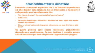 COME CONTRASTARE IL GHOSTING?
Il modo in cui rispondi a qualcuno che ti ha fantasma dipenderà da
ciò che desideri dalla relazione. Se sei interessato a mantenere il
collegamento, puoi semplicemente dire:
 Non ti sento da un po'. Hai ancora voglia di uscire di nuovo?
 Tutto bene?
 Sei ancora interessato a incontrarci? Altrimenti va bene, voglio solo sapere
cosa sta succedendo!
 Ciao, so che sei stato molto impegnato ultimamente, ma puoi dirmi se va tutto
bene?
Se queste persone sono ancora interessate, probabilmente
risponderanno positivamente. Se non desidera il contatto, questa
sarà un'occasione per dare alla persona l'opportunità di spiegarsi.
I S T I T U T O D I S V I L U P P O E C O A M B I E N T A L E O R G A N I Z Z A Z I O N E D I
V O L O N T A R I A T O 19
 