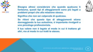 Bisogna altresì considerare che quando qualcuno ti
fantasma, questi tipi di atteggiamenti sono più legati a
problemi propri che alla relazione stessa.
Significa che non sei colpevole di qualcosa.
Se ritieni che questo tipo di atteggiamenti stiano
danneggiando la tua autostima, è importante rivolgerti a
uno psicologo professionista.
Il tuo valore non è legato al modo in cui ti trattano gli
altri, ma al modo in cui tratti te stesso.
I S T I T U T O D I S V I L U P P O E C O A M B I E N T A L E O R G A N I Z Z A Z I O N E D I
V O L O N T A R I A T O 20
 