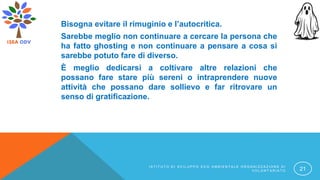 Bisogna evitare il rimuginio e l’autocritica.
Sarebbe meglio non continuare a cercare la persona che
ha fatto ghosting e non continuare a pensare a cosa si
sarebbe potuto fare di diverso.
È meglio dedicarsi a coltivare altre relazioni che
possano fare stare più sereni o intraprendere nuove
attività che possano dare sollievo e far ritrovare un
senso di gratificazione.
I S T I T U T O D I S V I L U P P O E C O A M B I E N T A L E O R G A N I Z Z A Z I O N E D I
V O L O N T A R I A T O 21
 