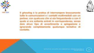 Il ghosting è la pratica di interrompere bruscamente
tutte le comunicazioni e i contatti multimediali con un
partner, con qualcuno che si sta frequentando o con il
quale si era soltanto entrati in corrispondenza, senza
dare alcun tipo di avvertimento o spiegazione e
ignorando completamente qualunque tentativo di
contatto.
I S T I T U T O D I S V I L U P P O E C O A M B I E N T A L E O R G A N I Z Z A Z I O N E D I
V O L O N T A R I A T O 3
 