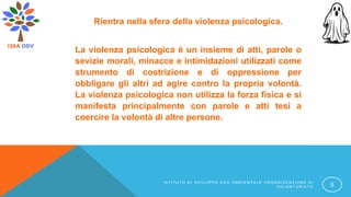 Rientra nella sfera della violenza psicologica.
La violenza psicologica è un insieme di atti, parole o
sevizie morali, minacce e intimidazioni utilizzati come
strumento di costrizione e di oppressione per
obbligare gli altri ad agire contro la propria volontà.
La violenza psicologica non utilizza la forza fisica e si
manifesta principalmente con parole e atti tesi a
coercire la volontà di altre persone.
I S T I T U T O D I S V I L U P P O E C O A M B I E N T A L E O R G A N I Z Z A Z I O N E D I
V O L O N T A R I A T O 5
 