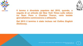 Il lemma è diventato popolare dal 2015, quando, a
seguito di un articolo del New York Times sulla rottura
tra Sean Penn e Charlize Theron, varie testate
giornalistiche cominciarono a utilizzarlo.
Dal 2015 il termine è stato incluso nel Collins English
Dictionary.
I S T I T U T O D I S V I L U P P O E C O A M B I E N T A L E O R G A N I Z Z A Z I O N E D I
V O L O N T A R I A T O 7
 