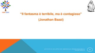 “Il fantasma è terribile, ma è contagioso”
(Jonathan Bazzi)
I S T I T U T O D I S V I L U P P O E C O A M B I E N T A L E O R G A N I Z Z A Z I O N E D I
V O L O N T A R I A T O 9
 