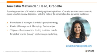 3 This document and the information in it are provided in confidence, and may not be disclosed to any third party.
Anwesha Mazumdar, Head, Credello
Founding member of Credello- a fledging fintech platform. Credello enables consumers to
make smarter money decisions, with the help of its personalized AI-powered guidance.
• Formulates & manages Credello’s growth strategy
• Product Management, Marketing, Partnerships
• 15 years of experience in driving business results
for global brands through performance marketing.
anwesha.m@credello.com
 