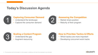 4 This document and the information in it are provided in confidence, and may not be disclosed to any third party.
1 2
3 4
Capturing Consumer Demand
• Understand the landscape
• Capture the consumer demand
Assessing the Competition
• Market share position
• Maturity of their program
Scaling a Content Program
• Understand the gap
• Augment resourcing
How to Prioritize Tactics & Efforts
• Which tactics are more important
• Developing concurrent work tracks
Today’s Discussion Agenda
 