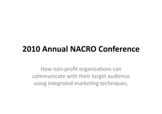 2010	
  Annual	
  NACRO	
  Conference	
  

       How	
  non-­‐proﬁt	
  organisa/ons	
  can	
  
   communicate	
  with	
  their	
  target	
  audience	
  
    using	
  integrated	
  marke/ng	
  techniques.	
  
 