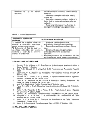 utilizando la   Ley   de   Stefan-        características de frecuencia e intensidad de
      Boltzman.                                 radiación.
                                           2       Definir los conceptos de cuerpo negro y
                                                cuerpo gris.
                                           3       Definir los conceptos de factor de forma y
                                                factor de área en transferencia de calor por
                                                radiación.
                                           4       Resolver problemas de transferencia de
                                                calor por radiación para cuerpos simples.



Unidad 7: Superficies extendidas.

Competencia específica a
                                           Actividades de Aprendizaje
desarrollar
7.1 Deducir la ecuación diferencial        1.    Investigar los diferentes tipos y
aplicable a superficies extendidas,           aplicaciones de superficies extendidas.
usando un balance de energía.              2.    Deducir la ecuación general para flujo de
7.2 Determinar el flujo de calor en           calor.
superficies extendidas de sección          3.    Simplificar la ecuación general para
constante a partir de la ecuación             aletas de enfriamiento con sección
obtenida de su balance                        constante.
                                           4. Resolver problemas de transferencia de calor
                                              en sistemas con aletas. de sección constante.

11.- FUENTES DE INFORMACIÓN

 1      Bennett, C. O. y Myers, J. E., Transferencia de Cantidad de Movimiento, Calor y
        Masa, Reverté, 1ª. Edición.
 2.     Bird, R. B., Stewart, W. E. y Lightfoot, E. N. Fenómenos de Transporte. Reverté,
        1999.
 3.     Geankoplis, C. J., Procesos de Transporte y Operaciones Unitarias. CECSA. 3ª.
        Edicion, 1998..
 4.     McCabe, W. L., Smith, J. C. y Harriott, P. Operaciones Unitarias en Ingeniería
        Química,. Mc Graw Hill, 6a. Edición, 2004.
 5.     Giles, R. V. Mecánica de los Fluidos e Hidráulica: Teoría y Problemas,. Mc
        Graw Hill, Serie Schaum’s, 3a. Edición 2003.
 6.     Mott, R. L. Mecánica de Fluidos, Prentice Hall, 6ª Edición, 2006.
 7.     Perry, R. H. (Ed. in Chief), Manual del Ingeniero Químico, Mc Graw Hill, 7ª. Edición,
        2001.
 8.     Reid, R. C., Prausnitz, J. M. y Poling, B. E., Propiedades de gases y líquidos,
        Mc Graw Hill, 4ª. Edición, 1988.
 9.     Holman, J. P., Principios de Transferencia de Calor, McGraw-Hill, 8ª. Edición, 1998.
 10.    Incropera, F. P. & De Witt, D. P. Fundamentos de Transferencia de Calor.
        Prentice Hall, 4ª. Edición, 1999.
 11.    Kreith, H. F. y Bonh, M. S. Principios de Transferencia de Calor. Thompson
        Learning, 6ª. Edición, 2002.
 12.     Kern, D. Q. Procesos de Transferencia de Calor. CECSA, 1ª Edición, 1999.

12.- PRÁCTICAS PROPUESTAS.
 