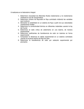 A realizarse en el laboratorio integral

           1. Determinar viscosidad de diferentes fluidos newtonianos y no newtonianos
              mediante el uso de viscosímetros.
           2. Determinar número de Reynolds en flujo controlado midiendo las variables
              que involucra
           3. Demostrar la estabilidad en un sistema de flujo a partir de sus velocidades
              manteniendo niveles
           4. Determinar la conductividad térmica en diferentes materiales usando la ley
              de Fourier
           5. Determinar el radio crítico de aislamiento en una tubería, de manera
              experimental
           6. Determinar coeficientes de transferencia de calor en tuberías en forma
              experimental
           7. Comprobar la eficiencia en aletas experimental en un sistema controlado
              usando la ecuación teórica de flujo de calor
           8. Determinar la transferencia de calor por radiación experimental por
              pirometría
 