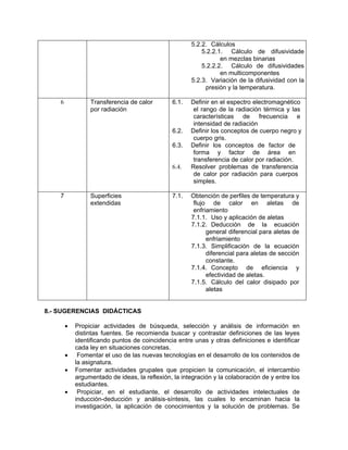 5.2.2. Cálculos
                                                          5.2.2.1. Cálculo de difusividade
                                                                 en mezclas binarias
                                                          5.2.2.2. Cálculo de difusividades
                                                                 en multicomponentes
                                                      5.2.3. Variación de la difusividad con la
                                                           presión y la temperatura.

    6            Transferencia de calor        6.1.   Definir en el espectro electromagnético
                 por radiación                         el rango de la radiación térmica y las
                                                       características de frecuencia e
                                                       intensidad de radiación
                                               6.2.   Definir los conceptos de cuerpo negro y
                                                       cuerpo gris.
                                               6.3.   Definir los conceptos de factor de
                                                       forma y factor de área en
                                                       transferencia de calor por radiación.
                                               6.4.   Resolver problemas de transferencia
                                                       de calor por radiación para cuerpos
                                                       simples.

    7            Superficies                   7.1.   Obtención de perfiles de temperatura y
                 extendidas                            flujo de calor en aletas de
                                                       enfriamiento
                                                      7.1.1. Uso y aplicación de aletas
                                                      7.1.2. Deducción de la ecuación
                                                            general diferencial para aletas de
                                                            enfriamiento
                                                      7.1.3. Simplificación de la ecuación
                                                            diferencial para aletas de sección
                                                            constante.
                                                      7.1.4. Concepto de eficiencia y
                                                            efectividad de aletas.
                                                      7.1.5. Cálculo del calor disipado por
                                                            aletas


8.- SUGERENCIAS DIDÁCTICAS

        •   Propiciar actividades de búsqueda, selección y análisis de información en
            distintas fuentes. Se recomienda buscar y contrastar definiciones de las leyes
            identificando puntos de coincidencia entre unas y otras definiciones e identificar
            cada ley en situaciones concretas.
        •    Fomentar el uso de las nuevas tecnologías en el desarrollo de los contenidos de
            la asignatura.
        •   Fomentar actividades grupales que propicien la comunicación, el intercambio
            argumentado de ideas, la reflexión, la integración y la colaboración de y entre los
            estudiantes.
        •    Propiciar, en el estudiante, el desarrollo de actividades intelectuales de
            inducción-deducción y análisis-síntesis, las cuales lo encaminan hacia la
            investigación, la aplicación de conocimientos y la solución de problemas. Se
 