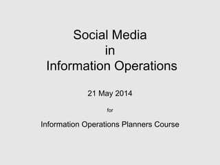 Social Media
in
Information Operations
21 May 2014
for
Information Operations Planners Course
 