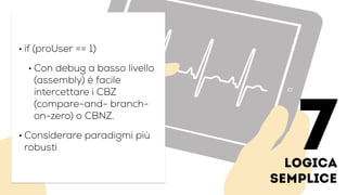 logica
semplice
• if (proUser == 1)
• Con debug a basso livello
(assembly) è facile
intercettare i CBZ
(compare-and- branch-
on-zero) o CBNZ.
• Considerare paradigmi più
robusti 7
 
