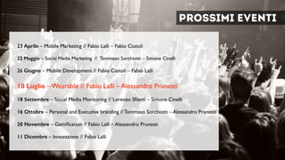Prossimi eventi
23 Aprile – Mobile Marketing // Fabio Lalli – Fabio Ciotoli 
22 Maggio – Social Media Marketing // Tommaso Sorchiotti – Simone Cinelli	

 
26 Giugno – Mobile Development // Fabio Ciotoli – Fabio Lalli	

 
10 Luglio – Wearable // Fabio Lalli – Alessandro Prunesti	

 
18 Settembre – Social Media Monitoring // Lorenzo Sﬁenti – Simone Cinelli	

 
16 Ottobre – Personal and Executive branding // Tommaso Sorchiotti – Alessandro Prunesti	

!
20 Novembre – Gamiﬁcation // Fabio Lalli – Alessandro Prunesti	

 
11 Dicembre – Innovazione // Fabio Lalli
 