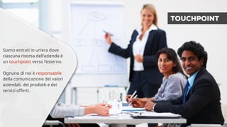 Siamo entrati in un’era dove 
ciascuna risorsa dell’azienda è 
un touchpoint verso l’esterno. 
Ognuno di noi è responsabile 
della comunicazione dei valori 
aziendali, dei prodotti e dei 
servizi offerti. 
TOUCHPOINT 
 