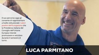 Il suo percorso oggi gli 
consente di rappresentare 
a livello istituzionale i valori 
positivi dell'Europeismo che 
la Presidenza italiana del 
Consiglio dell'Unione 
Europea intende 
promuovere e veicolare 
durante il semestre di 
turno. 
LUCA PARMITANO 
 