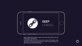 DEEP
LINKING
Deep mobile linking make it easier to ﬁnd and share data across all
of the apps in your phone.
Contextual deep links offer much more robust information: they
take you from site to app, app to site, or app to app, and they can
also offer personalized information.
 
