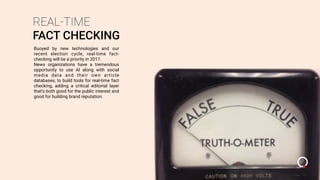 REAL-TIME
FACT CHECKING
Buoyed by new technologies and our
recent election cycle, real-time fact-
checking will be a priority in 2017.
News organizations have a tremendous
opportunity to use AI along with social
media data and their own article
databases, to build tools for real-time fact
checking, adding a critical editorial layer
that’s both good for the public interest and
good for building brand reputation.
 