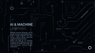 AI & MACHINE
LEARNING
Machine learning programs run on
neural networks and analyze data in
order to help computers ﬁnd new
things without being explicitly
programmed where to look.
Within the ﬁeld of AI, machine
learning is useful because it can help
computers to predict and make real-
time decisions without human
intervention.
 