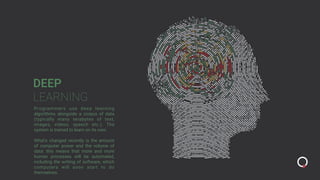 DEEP
LEARNING
Programmers use deep learning
algorithms alongside a corpus of data
(typically many terabytes of text,
images, videos, speech etc.). The
system is trained to learn on its own.
What’s changed recently is the amount
of computer power and the volume of
data: this means that more and more
human processes will be automated,
including the writing of software, which
computers will soon start to do
themselves.
 