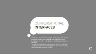 CONVERSATIONAL
INTERFACES
Computers and human beings don’t speak the same
language, so we rely on graphical user interfaces (GUIs).
But GUIs come with a natural barrier: people have to learn to
use them.
Through conversational interfaces we are on a path that
could make interaction with digital services more intuitive,
more accessible and more efﬁcient.
 