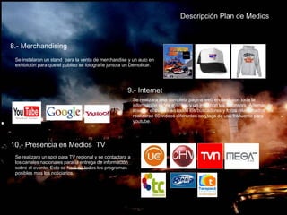 Descripción Plan de   Medios 8.- Merchandising  Se instalaran un stand  para la venta de merchandise y un auto en exhibición para que el publico se fotografíe junto a un Demolicar. 9.- Internet  Se realizara una completa pagina web en flash con toda la información sobre eventos y un intro con los Sponsors. Además de insertar el evento en todos los buscadores y foros relacionados. Se realizaran 60 videos diferentes con tags de uso frecuente para youtube. 10.- Presencia en Medios  TV Se realizara un spot para TV regional y se contactara a los canales nacionales para la entrega de información sobre el evento. Esto se hará en todos los programas posibles mas los noticiarios.  
