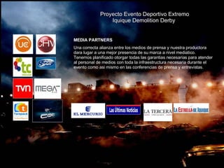 Proyecto Evento Deportivo Extremo Iquique Demolition Derby  MEDIA PARTNERS Una correcta alianza entre los medios de prensa y nuestra productora dara lugar a una mejor presencia de su marca a nivel mediatico. Tenemos planificado otorgar todas las garantias necesarias para atender al personal de medios con toda la infraestructura necesaria durante el evento como asi mismo en las conferencias de prensa y entrevistas. 