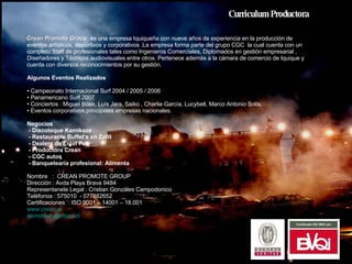 Curriculum Productora Crean Promote Group  es una empresa Iquiqueña con nueve años de experiencia en la producción de eventos artísticos, deportivos y corporativos .La empresa forma parte del grupo CGC  la cual cuenta con un completo Staff de profesionales tales como Ingenieros Comerciales, Diplomados en gestión empresarial , Diseñadores y Técnicos audiovisuales entre otros. Pertenece ademàs a la cámara de comercio de Iquique y cuenta con diversos reconocimientos por su gestión.  Algunos Eventos Realizados  Campeonato Internacional Surf 2004 / 2005 / 2006  Panamericano Surf 2007 Conciertos : Miguel Bose, Luís Jara, Saiko , Charlie García, Lucybell, Marco Antonio Solís,  Eventos corporativos principales empresas nacionales. Negocios  - Discoteque Kamikaze - Restaurante Buffet’s en Zofri - Dealers de Entel Pcs - Productora Crean - CGC autos - Banquetearía profesional: Alimenta Nombre  :  CREAN PROMOTE GROUP Dirección : Avda Playa Brava 9484 Representanete Legal : Cristian Gonzáles Campodonico Teléfonos : 575010  - 077882652 Certificaciones  : ISO 9001 – 14001 – 18.001 www.crean.cl [email_address]   