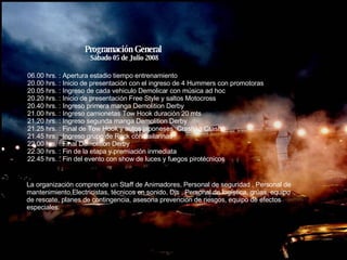 Programación General  Sábado 05 de Julio 2008 06.00 hrs. : Apertura estadio tiempo entrenamiento 20.00 hrs. : Inicio de presentación con el ingreso de 4 Hummers con promotoras 20.05 hrs. : Ingreso de cada vehiculo Demolicar con música ad hoc 20.20 hrs. : Inicio de presentación Free Style y saltos Motocross 20.40 hrs. : Ingreso primera manga Demolition Derby 21.00 hrs. : Ingreso camionetas Tow Hook duración 20 mts 21.20 hrs. : Ingreso segunda manga Demolition Derby  21.25 hrs. : Final de Tow Hook y autos japoneses  Crash to Crash 21.45 hrs. : Ingreso grupo de Rock con bailarinas 22.00 hrs. : Final Demolition Derby 22.30 hrs. : Fin de la etapa y premiación inmediata 22.45 hrs. : Fin del evento con show de luces y fuegos pirotécnicos La organización comprende un Staff de Animadores, Personal de seguridad , Personal de mantenimiento,Electricistas, técnicos en sonido, Djs , Personal de logística, grúas, equipo de rescate, planes de contingencia, asesoria prevención de riesgos, equipo de efectos especiales. 