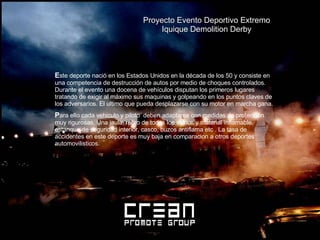 Proyecto Evento Deportivo Extremo Iquique Demolition Derby   E ste deporte nació en los Estados Unidos en la década de los 50 y consiste en una competencia de destrucción de autos por medio de choques controlados. Durante el evento una docena de vehículos disputan los primeros lugares tratando de exigir al máximo sus maquinas y golpeando en los puntos claves de los adversarios. El ultimo que pueda desplazarse con su motor en marcha gana. P ara ello cada vehiculo y piloto  deben adaptarse con medidas de protección muy rigurosas. Una jaula, retiro de todos los vidrios y material inflamable, estanque de seguridad interior, casco, buzos antiflama etc . La tasa de accidentes en este deporte es muy baja en comparacion a otros deportes automovilisticos. 