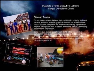 Proyecto Evento Deportivo Extremo Iquique Demolition Derby   Pilotos y Teams El club de Autos Demoledores, Iquique Demolition Derby se formo hace un año atrás entre un grupo de amantes del automovilismo. Poco a poco se compraron los primeros vehículos y rápidamente llegaron otros pilotos mas. En estos momentos hay 14 Demolicar y otros mas en preparación.  Cada vehiculo cuenta con un Team de 10 a20 personas que participa en todo lo correspondiente a preparar de la mejor forma el vehiculo. Después de cada manga de competencias, entre todos hacen las reparaciones necesarias manteniendo un excelente clima de camaradería. 