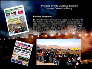 Proyecto Evento Deportivo Extremo “  Iquique Demolition Derby  “ Eventos Anteriores E L primer Demolition Derby se llevo a cabo en el Autodromo de Alto Hospicio el dia 03 de Junio del 2007 y tuvo la presencia de 2500 personas quienes se deleitaron con un evento de máxima adrenalina. El Segundo evento se realizo en el Estadio de Alto Hospicio y congrego a 1200 personas  considerando que había un mega evento el mismo día . Con la experiencia recibida podemos asegurar un espectáculo de primer nivel con altos estándares de seguridad. . 
