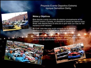 Proyecto Evento Deportivo Extremo Iquique Demolition Derby  Metas y Objetivos E ste deporte cuenta con miles de adeptos principalmente en los Estados Unidos y Canadá, no obstante en países tan lejanos como Brasil, este deporte lleva 20 años de un gran éxito con mas de 150 equipos a nivel nacional. E n Chile, esta idea esta recién entrando en la etapa de masificación ya que se trata de un deporte sumamente emocionante y con una gran poder de convocatoria.  L a idea principal es llegar a formar clubes a lo largo del país y enfocarlo a ser un deporte espectáculo, que logre ademàs incluir a otras ramas del automovilismo y motociclismo. 