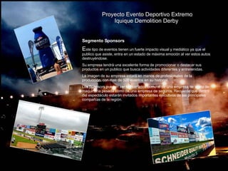 Proyecto Evento Deportivo Extremo Iquique Demolition Derby  Segmento Sponsors E ste tipo de eventos tienen un fuerte impacto visual y mediático ya que el publico que asiste, entra en un estado de máxima emoción al ver estos autos destruyéndose. Su empresa tendrá una excelente forma de promocionar o destacar sus productos en un publico que busca actividades diferentes y entretenidas. La imagen de su empresa estará en manos de profesionales de la producción, con mas de 500 eventos en su historial.  Los Sponsors pueden ser tan variados como el de una empresa de venta de maquinaria pesada como de una empresa de seguros. Recuerde que dentro del espectáculo estarán invitados importantes ejecutivos de las principales compañías de la región. 