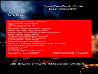 Proyecto Evento Deportivo Extremo Iquique Demolition Derby   Plan de Medios   Costo total Evento : $ 10.620.000  Publico Esperado : 4000 personas Spot TV local con 1 minuto duración 4 salidas diarias 20.000 Flayers papel couche a todo color 1000 Posters papel couche todo color 03 pasacalles PVC 8 X 2,1 mts Spot Radial en 3 principales radios locales  6 salidas diarias Programa 1 hora en Radio Super “ Rock Time” 300 Spot  Camioneta monster Truck Light Rotulada con amplificación spot en calle Mención y reportajes en radios y televisión  Aparición en Programa CQC Megavision (Por confirmar) Aparición en programa Alfombra Roja (Por confirmar) Publicación en Diario La Estrella 06 avisos Instalación dos vehículos en Mall con tarima rotulada Caravana  por principales calles Iquique junto a Autos, Motos y Camión rotulado Team Lolas Demoderby promotoras A y B total 10 Pantalla Gigante en estadio Web Streaming TV  Creación pagina WEB del evento Flash y Swish Publicidad en You Tube con 60 WEB SPOT  Costo Plan de Medios  $ 4.200.000 