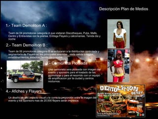 Descripción Plan de Medios 1.- Team Demolition A : Team de 04 promotoras categoria A que visitaran Discotheques, Pubs, Malls, Centro y Entrevistas con la prensa. Entrega Flayers y calcomanias. Tenida dia y noche 2.- Team Demolition B : Team de 06 promotoras categoria B se enfocaran a la distribucion controlada y segmentada de Flayers en las principales avenidas , visita salida colegios, estacionamientos, estadios.Tenida dia y noche.  3.- Camioneta Ploteada Una camioneta sera ploteada con imagen del evento y sponsors para el traslado de las promotoras y para el recorrido con un equipo de amplificacion por la ciudad y centros nocturnos. 4.- Afiches y Flayers Un diseño de alto impacto visual y la correcta proporción entre la imagen del evento y los Sponsors mas de 20.000 flayers serán impresos 