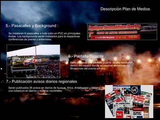 Descripción Plan de   Medios 5.- Pasacalles y Background : Se instalaran 6 pasacalles a todo color en PVC en principales Avdas. Los backgrounds serán instalados para la respectivas conferencias de prensa y entrevistas. 6.- Pantalla Gigante Sera instalada una pantalla gigante de alta resolución dentro del estadio donde se pasaran comerciales y filmaciones del evento en vivo. 7.- Publicación avisos diarios regionales Serán publicados 06 avisos en diarios de Iquique, Arica, Antofagasta y Calama mas una cobertura en diarios y revistas nacionales. 