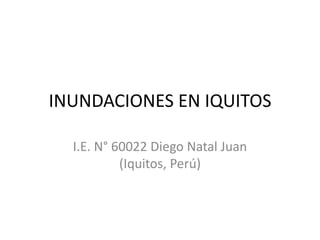 INUNDACIONES EN IQUITOS

  I.E. N° 60022 Diego Natal Juan
           (Iquitos, Perú)
 