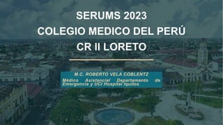 SERUMS 2023
COLEGIO MEDICO DEL PERÚ
CR II LORETO
M.C. ROBERTO VELA COBLENTZ
Médico Asistencial Departamento de
Emergencia y UCI Hospital Iquitos
 