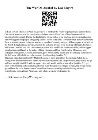 The War On Alcohol By Lisa Mcgirr
In Lisa McGirr s book The War on Alcohol it is hard for the reader to pinpoint one central thesis.
One thesis however, can be simply marked down to the title of one of her chapters entitled
Selective Enforcement. During the Prohibition period police were cracking down on speakeasies
and bootleggers and people smuggling alcohol across state lines. However when policewould make
these arrests the people being arrested were mostly of minority origins. Although poor whites from
the South did get arrested as well, most of the jails and prisons were made up of blacks, hispanics
and latinos. McGirr said that Uneven enforcement was the hidden reason the white, urbane upper
middle classcould laugh at the antics of Izzy Einstein and Moe Smith, while Mexicans, poor
European immigrants, African Americans, poor whites in the South, and the unlucky experienced
the full brunt of Prohibition enforcement s deadly reality (McGirr, 71).
This is an important sentence by McGirr because it helps extend her thesis more. What she is
saying with this is that because of this selective enforcement that the police did, they would not go
and bust a nightclub filled with the upper class and would let the urbane elite (McGirr, 71) get
away with drinking and distributing alcohol, even though it was illegal. Instead, the police would
go and bust the poor, lower class of minorities that were making and distributing alcohol.
In the South, poor African Americans and whites would work together to
... Get more on HelpWriting.net ...
 