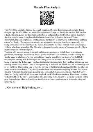 Mamele Film Analysis
The 1938 film, Mamele, directed by Joseph Green and Konrad Tom is musical comedy drama
that portrays the life of Havche, a dutiful daughter who keeps her family intact after their mother
s death. Havche spends her day cleaning the house and providing food for her family members.
She is so caught up on doing household chores that she has little time for herself. More
importantly, the film emphasizes on Havche and her family, as she tries to be the mother and take
care of her family. Throughout the movie, we witness the struggles Havche overcomes by not
being appreciated for the sacrifices she makes. It isn t until she finds comfort from Schlesinger, a
violinist who lives across her. The film also embraces the entire gamut of interwar Jewish... Show
more content on Helpwriting.net ...
Tradition tells us who we are. Although traditions are customs or beliefs from generation to
generation, breaking a tradition can have a positive outcome. For instance, Havche leaving the
family was a symbolism of giving up tradition. Havche was able to burst out of her bubble by
traveling the country with Schlesingers and doing what she wants to do. Without Havche, the
house is a mess: the dishes aren t washed, the furniture is ruined and dirty, and her siblings are seen
running around everywhere. Berel is seen gambling in bed with his friends and not even taking care
of his children. The positive side of Havche leaving is that the family realizes that Havche plays an
important role in the house. They finally realized that they cannot do anything without the help of
Havche. Although Havche loves spending time with only Schlesingers, she can t help but worry
about her family, which leads her to coming back. As Carlos Fuentes quotes, There is no creation
without tradition; the new is an inflection on a preceding form, novelty is always a variation on the
past. In conclusion, Havche leaving the family was an important instrument in transforming and
renewing the
... Get more on HelpWriting.net ...
 